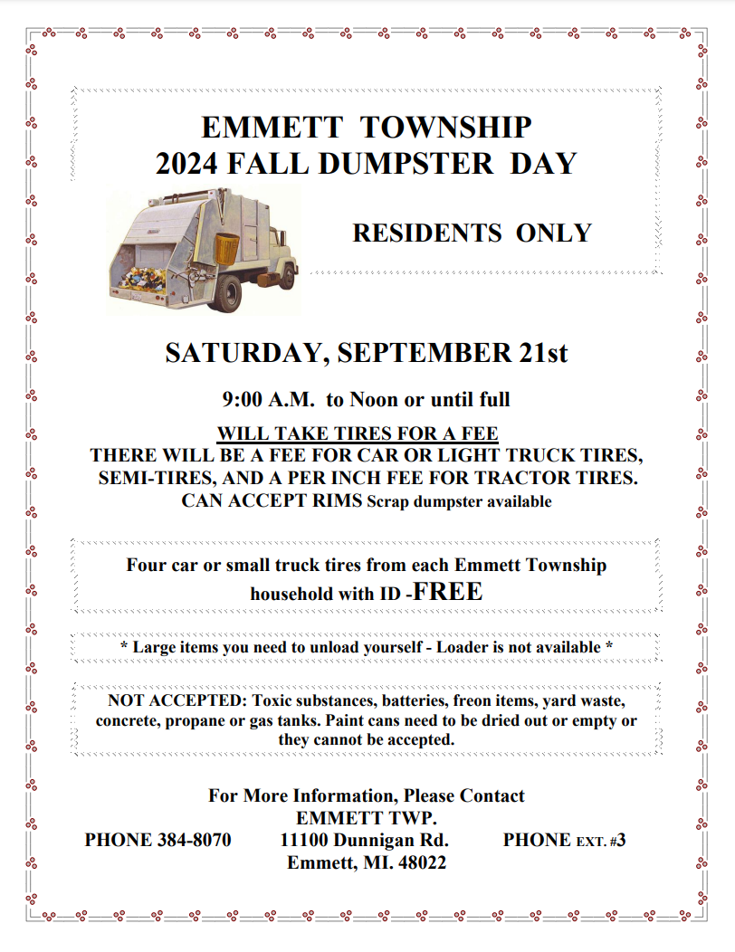 EMMETT TOWNSHIP 2024 FALL DUMPSTER DAY  RESIDENTS ONLY SATURDAY, SEPTEMBER 21st 9:00 A.M. to Noon or until full  WILL TAKE TIRES FOR A FEE THERE WILL BE A FEE FOR CAR OR LIGHT TRUCK TIRES,  SEMI-TIRES, AND A PER INCH FEE FOR TRACTOR TIRES. CAN ACCEPT RIMS Scrap dumpster available Four car or small truck tires from each Emmett Township household with ID -FREE * Large items you need to unload yourself - Loader is not available * NOT ACCEPTED: Toxic substances, batteries, freon items, yard waste, concrete, propane or gas tanks. Paint cans need to be dried out or empty or they cannot be accepted. For More Information, Please Contact EMMETT TWP. PHONE 384-8070 11100 Dunnigan Rd. PHONE EXT. #3  Emmett, MI. 48022